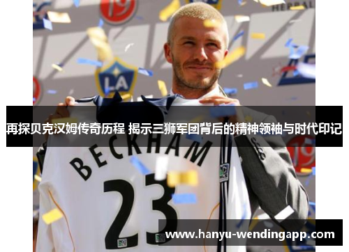 再探贝克汉姆传奇历程 揭示三狮军团背后的精神领袖与时代印记