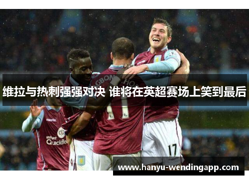 维拉与热刺强强对决 谁将在英超赛场上笑到最后